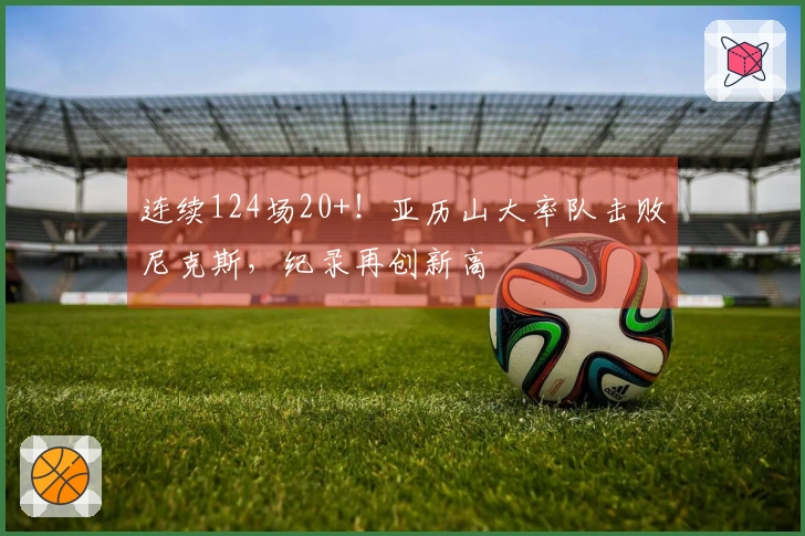 连续124场20+！亚历山大率队击败尼克斯，纪录再创新高