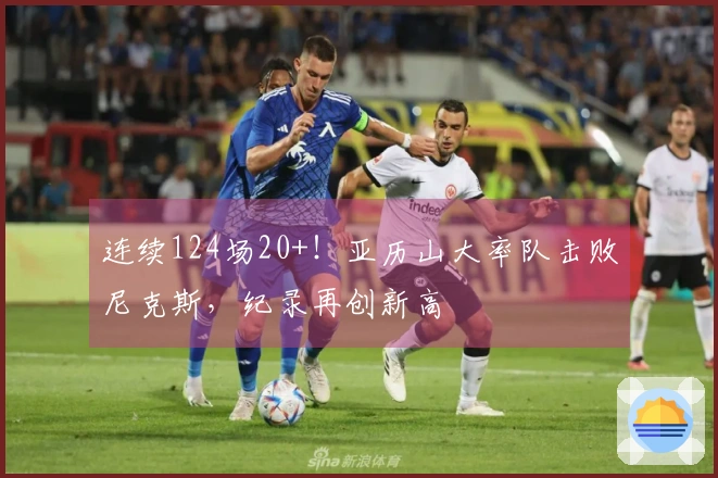 连续124场20+！亚历山大率队击败尼克斯，纪录再创新高