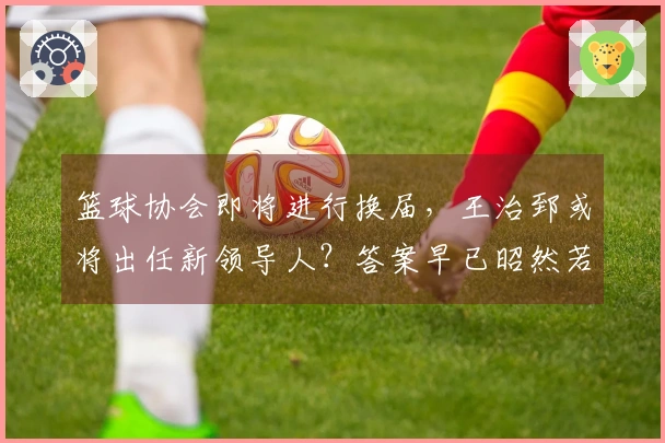 篮球协会即将进行换届，王治郅或将出任新领导人？答案早已昭然若揭，姚明对此无能为力。