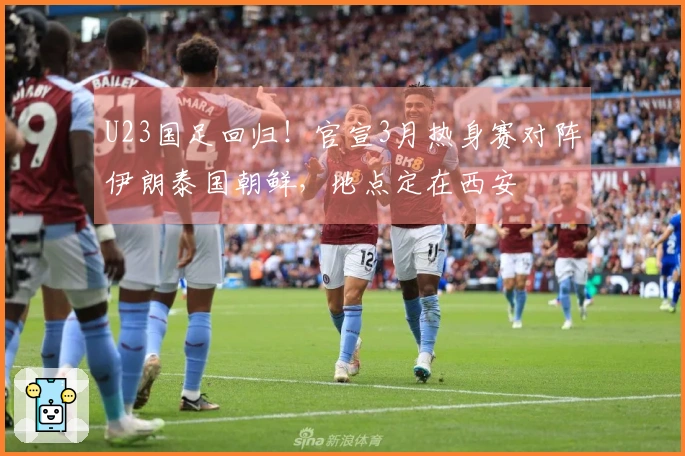 U23国足回归！官宣3月热身赛对阵伊朗泰国朝鲜，地点定在西安