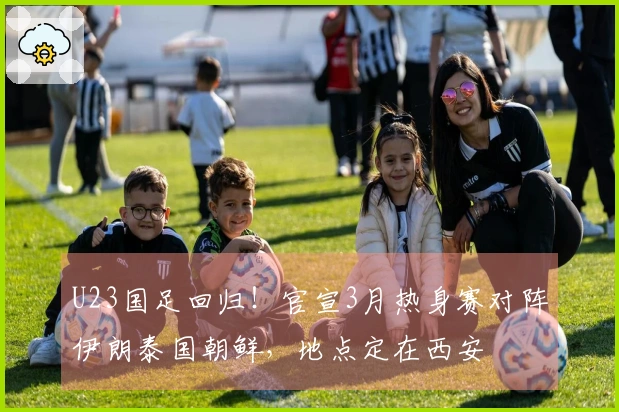 U23国足回归！官宣3月热身赛对阵伊朗泰国朝鲜，地点定在西安