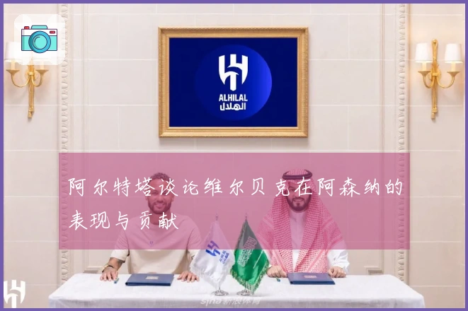 阿尔特塔谈论维尔贝克在阿森纳的表现与贡献