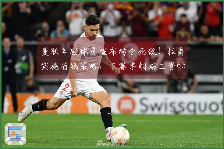 曼联年轻球员宣布转会死敌！拉爵实施省钱策略，下赛季削减工资6500万