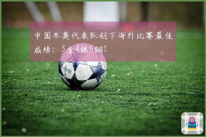 中国冬奥代表队创下海外比赛最佳成绩：5金4银6铜！