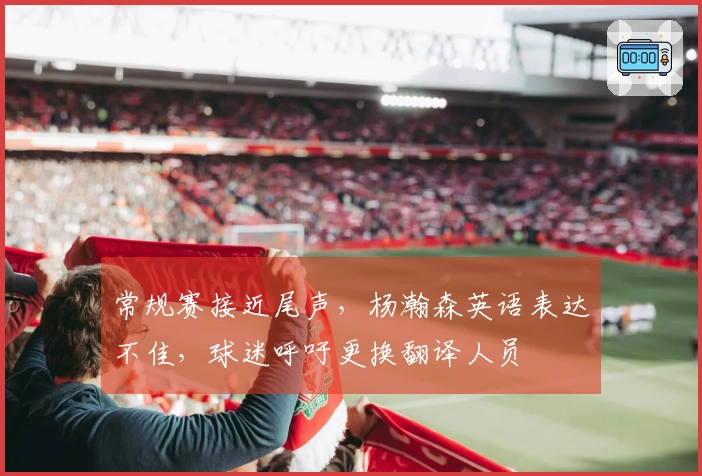 常规赛接近尾声，杨瀚森英语表达不佳，球迷呼吁更换翻译人员