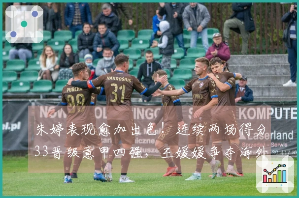 朱婷表现愈加出色！连续两场得分33晋级意甲四强，王媛媛争夺海外首冠