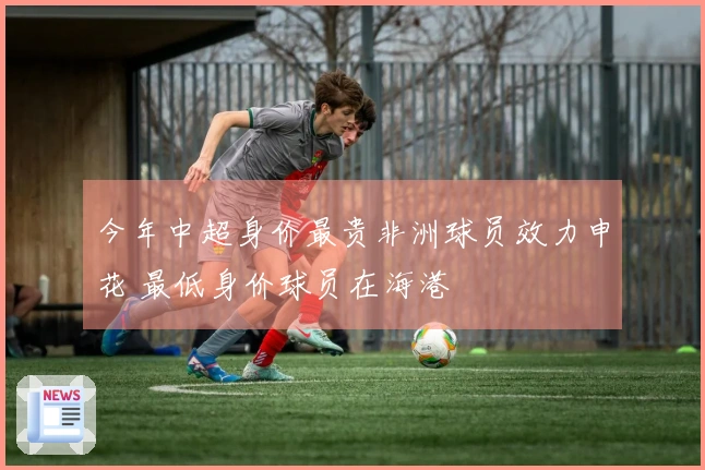 今年中超身价最贵非洲球员效力申花 最低身价球员在海港