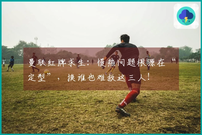 曼联红牌求生：慢热问题根源在“定型”，换谁也难救这三人！
