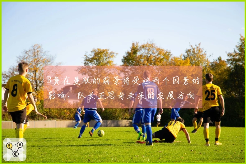 B费在曼联的前景将受这两个因素的影响，队长正思考未来的发展方向
