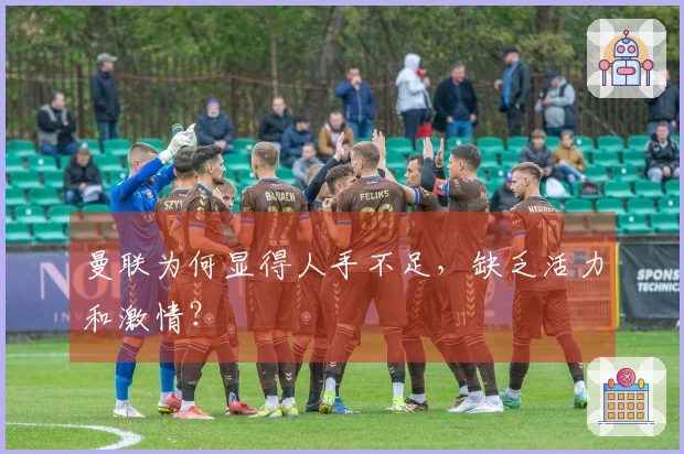 曼联为何显得人手不足，缺乏活力和激情？