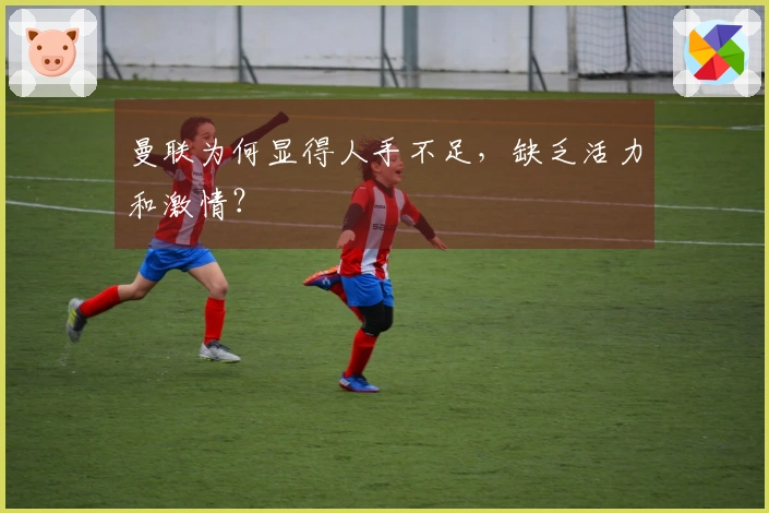 曼联为何显得人手不足，缺乏活力和激情？