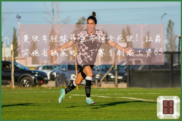 曼联年轻球员宣布转会死敌！拉爵实施省钱策略，下赛季削减工资6500万