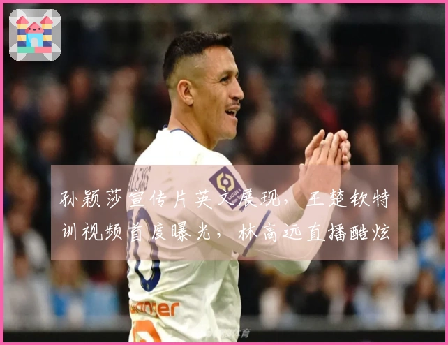 孙颖莎宣传片英文展现，王楚钦特训视频首度曝光，林高远直播酷炫亮相