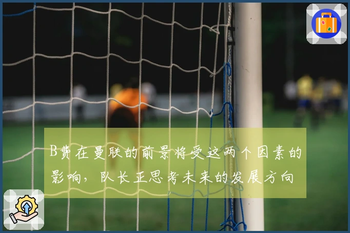 B费在曼联的前景将受这两个因素的影响，队长正思考未来的发展方向