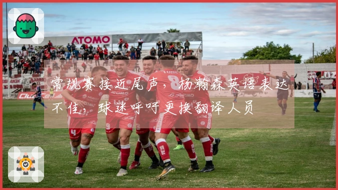 常规赛接近尾声，杨瀚森英语表达不佳，球迷呼吁更换翻译人员