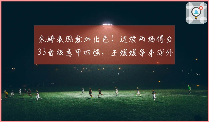 朱婷表现愈加出色！连续两场得分33晋级意甲四强，王媛媛争夺海外首冠