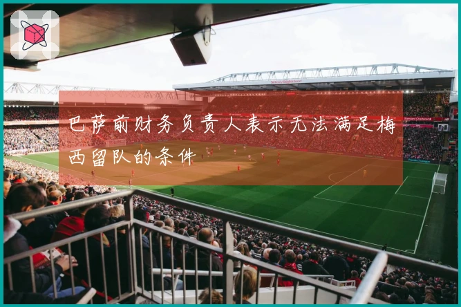 巴萨前财务负责人表示无法满足梅西留队的条件