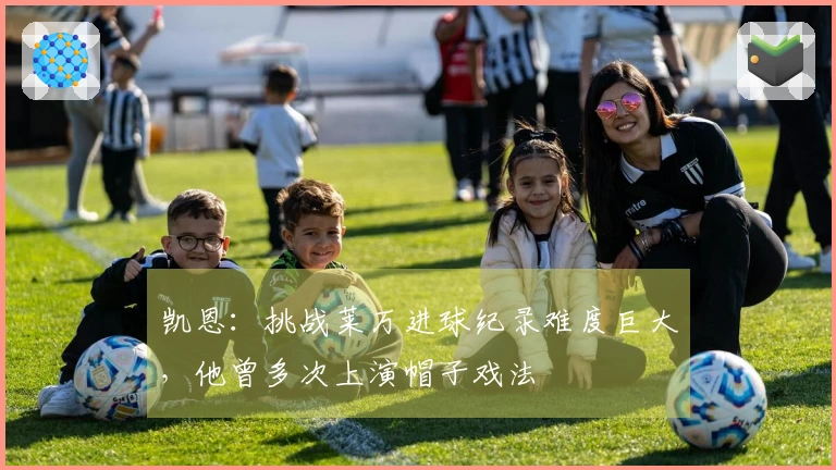 凯恩：挑战莱万进球纪录难度巨大，他曾多次上演帽子戏法